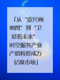从“皮尺画地图”到“卫星看未来” 时空服务产业产值将形成万亿级市场