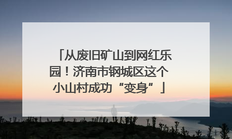 从废旧矿山到网红乐园！济南市钢城区这个小山村成功“变身”