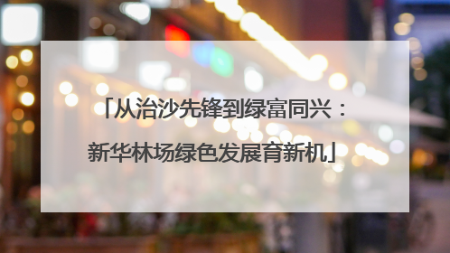 从治沙先锋到绿富同兴：新华林场绿色发展育新机
