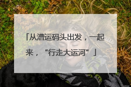 从漕运码头出发，一起来，“行走大运河”