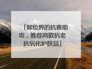 卸妆界的抗衰助攻，推荐两款抗老抗氧化护肤品