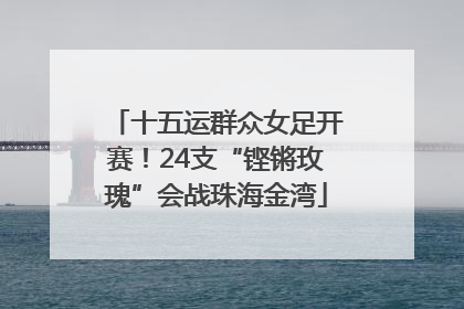 十五运群众女足开赛！24支“铿锵玫瑰”会战珠海金湾
