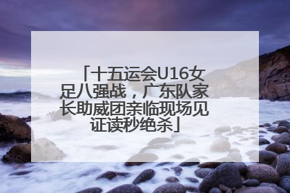 十五运会U16女足八强战，广东队家长助威团亲临现场见证读秒绝杀