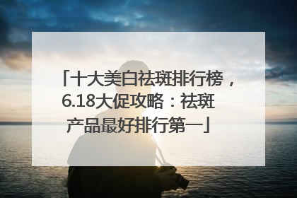 十大美白祛斑排行榜，6.18大促攻略：祛斑产品最好排行第一