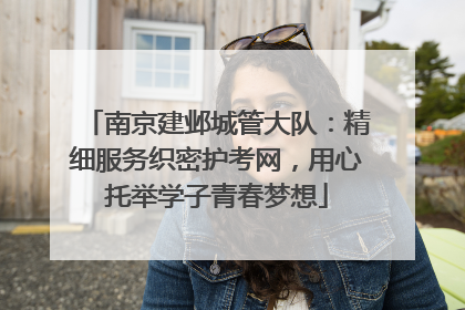 南京建邺城管大队：精细服务织密护考网，用心托举学子青春梦想