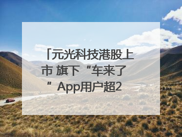 元光科技港股上市 旗下“车来了”App用户超2.9亿，光谷上市公司增至69家