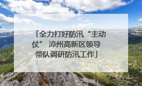 全力打好防汛“主动仗” 漳州高新区领导带队调研防汛工作