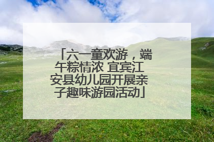 六一童欢游，端午粽情浓 宜宾江安县幼儿园开展亲子趣味游园活动