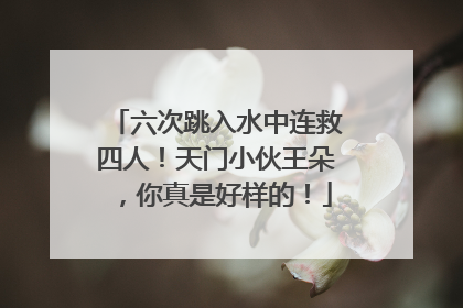 六次跳入水中连救四人！天门小伙王朵，你真是好样的！