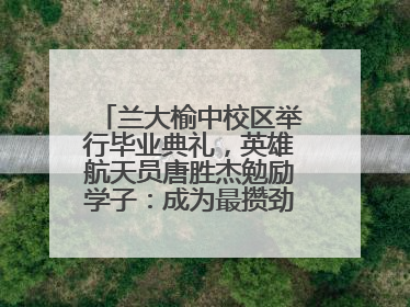 兰大榆中校区举行毕业典礼，英雄航天员唐胜杰勉励学子：成为最攒劲的兰大人