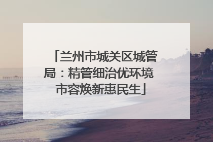 兰州市城关区城管局：精管细治优环境 市容焕新惠民生