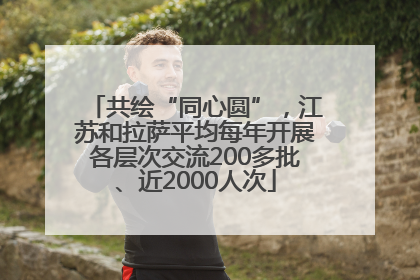 共绘“同心圆”，江苏和拉萨平均每年开展各层次交流200多批、近2000人次