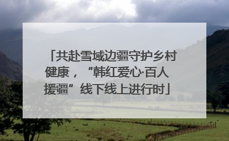 共赴雪域边疆守护乡村健康，“韩红爱心·百人援疆”线下线上进行时