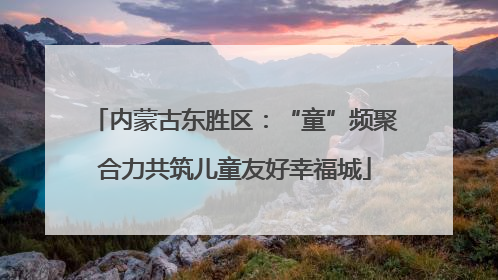 内蒙古东胜区：“童”频聚合力共筑儿童友好幸福城