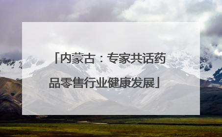 内蒙古：专家共话药品零售行业健康发展