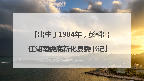 出生于1984年，彭韬出任湖南娄底新化县委书记