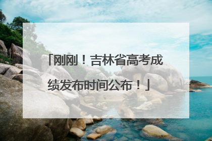 刚刚！吉林省高考成绩发布时间公布！