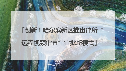 创新！哈尔滨新区推出律所“远程视频审查”审批新模式