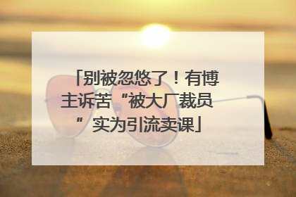 别被忽悠了！有博主诉苦“被大厂裁员”实为引流卖课
