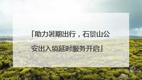 助力暑期出行，石景山公安出入境延时服务开启