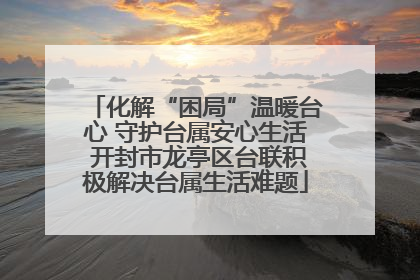 化解“困局”温暖台心 守护台属安心生活 开封市龙亭区台联积极解决台属生活难题