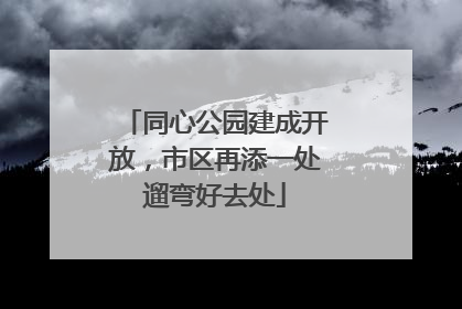 同心公园建成开放，市区再添一处遛弯好去处