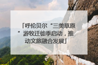 呼伦贝尔“三美草原”游牧迁徙季启动，推动文旅融合发展
