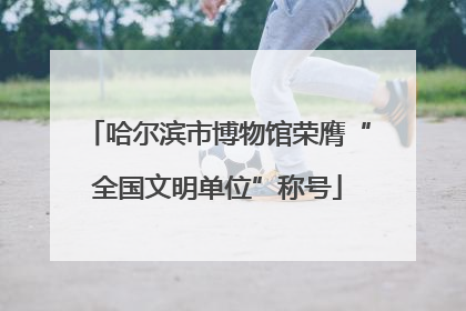 哈尔滨市博物馆荣膺“全国文明单位”称号