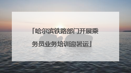 哈尔滨铁路部门开展乘务员业务培训迎暑运