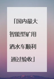 国内最大智能型矿用洒水车顺利通过验收