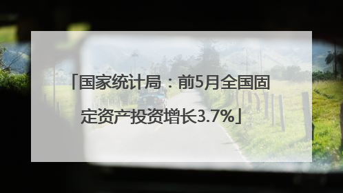 国家统计局：前5月全国固定资产投资增长3.7%