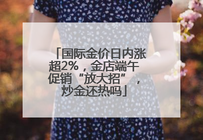 国际金价日内涨超2%，金店端午促销“放大招”，炒金还热吗