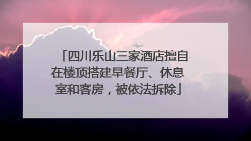 四川乐山三家酒店擅自在楼顶搭建早餐厅、休息室和客房，被依法拆除