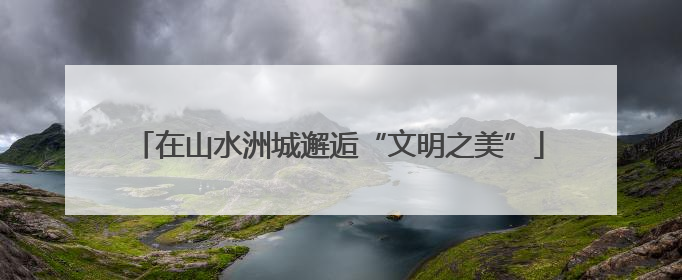 在山水洲城邂逅“文明之美”