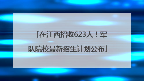 在江西招收623人！军队院校最新招生计划公布