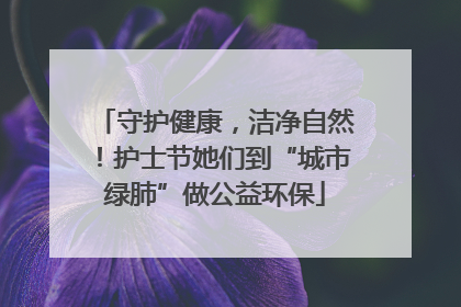 守护健康，洁净自然！护士节她们到“城市绿肺”做公益环保