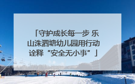 守护成长每一步 乐山洙泗塘幼儿园用行动诠释“安全无小事”