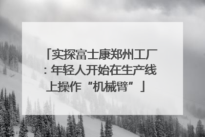 实探富士康郑州工厂：年轻人开始在生产线上操作“机械臂”