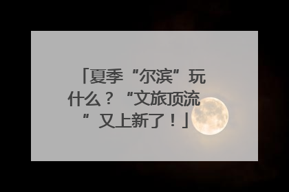 夏季“尔滨”玩什么？“文旅顶流”又上新了！
