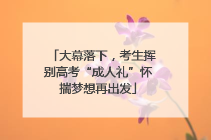 大幕落下，考生挥别高考“成人礼”怀揣梦想再出发