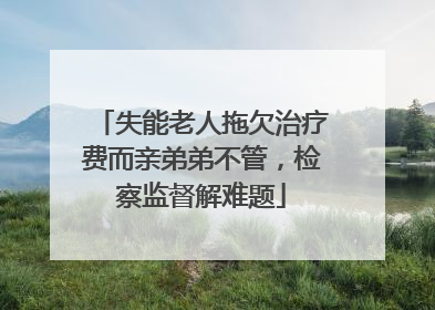 失能老人拖欠治疗费而亲弟弟不管，检察监督解难题