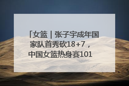 女篮｜张子宇成年国家队首秀砍18+7，中国女篮热身赛101比55大胜波黑