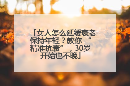女人怎么延缓衰老保持年轻？教你 “精准抗衰”，30岁开始也不晚