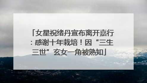 女星祝绪丹宣布离开嘉行：感谢十年栽培！因“三生三世”玄女一角被熟知