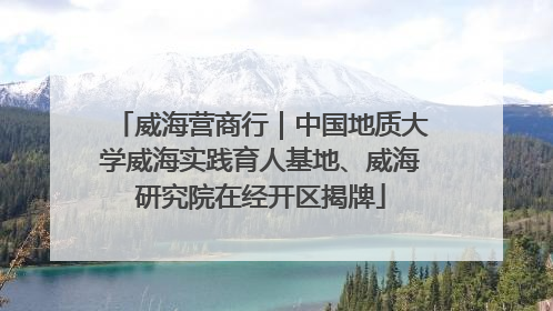 威海营商行｜中国地质大学威海实践育人基地、威海研究院在经开区揭牌