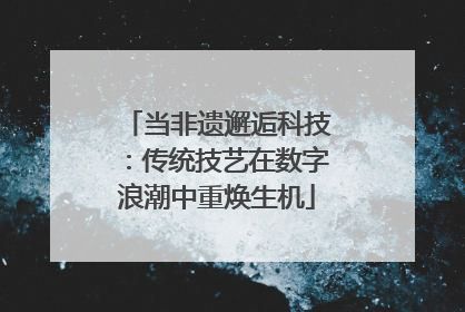 当非遗邂逅科技：传统技艺在数字浪潮中重焕生机