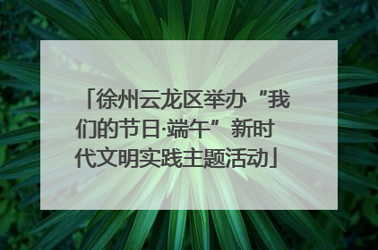 徐州云龙区举办“我们的节日·端午”新时代文明实践主题活动