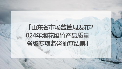 山东省市场监管局发布2024年烟花爆竹产品质量省级专项监督抽查结果