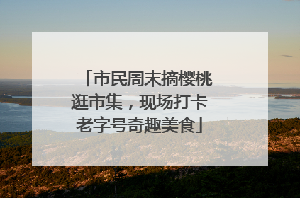 市民周末摘樱桃逛市集，现场打卡老字号奇趣美食