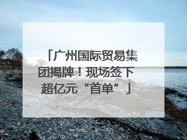 广州国际贸易集团揭牌！现场签下超亿元“首单”